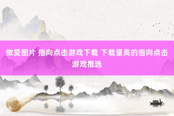 做爱图片 指向点击游戏下载 下载量高的指向点击游戏推选
