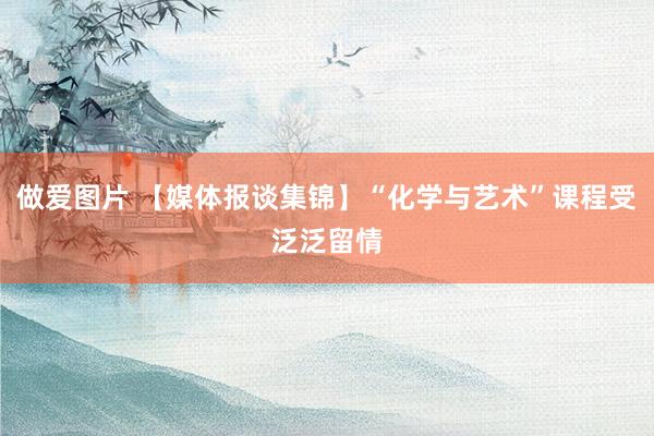 做爱图片 【媒体报谈集锦】“化学与艺术”课程受泛泛留情