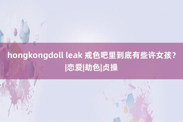 hongkongdoll leak 戒色吧里到底有些许女孩？|恋爱|劫色|贞操