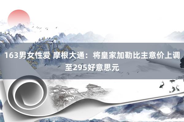 163男女性爱 摩根大通：将皇家加勒比主意价上调至295好意思元