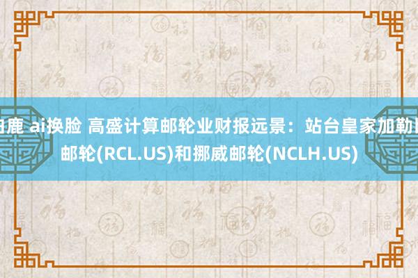 白鹿 ai换脸 高盛计算邮轮业财报远景：站台皇家加勒比邮轮(RCL.US)和挪威邮轮(NCLH.US)
