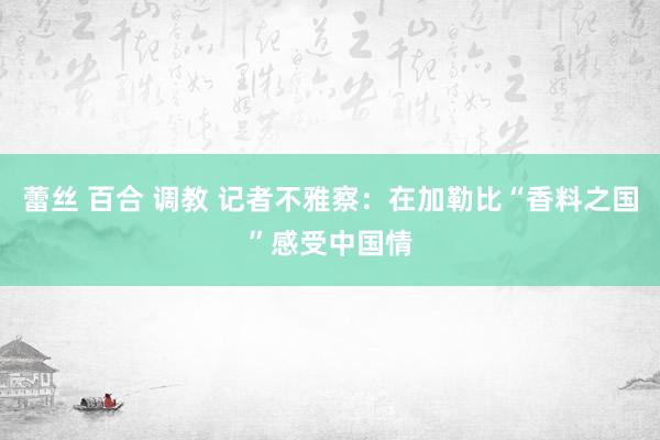 蕾丝 百合 调教 记者不雅察：在加勒比“香料之国”感受中国情