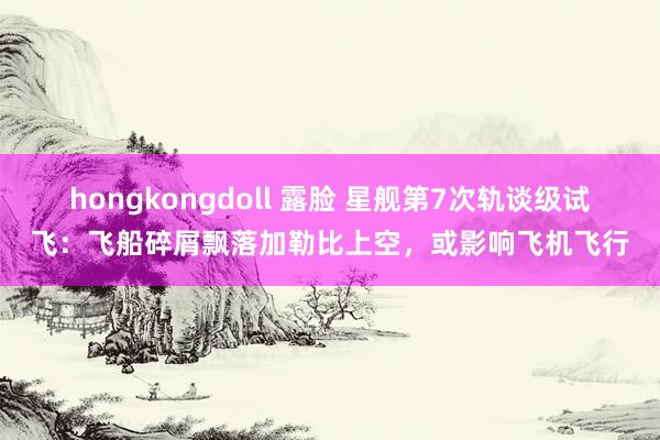 hongkongdoll 露脸 星舰第7次轨谈级试飞：飞船碎屑飘落加勒比上空，或影响飞机飞行