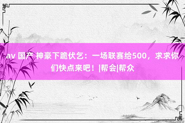 av 国产 神豪下跪伏乞：一场联赛给500，求求你们快点来吧！|帮会|帮众