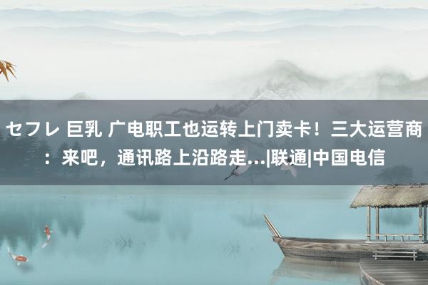 セフレ 巨乳 广电职工也运转上门卖卡！三大运营商：来吧，通讯路上沿路走...|联通|中国电信