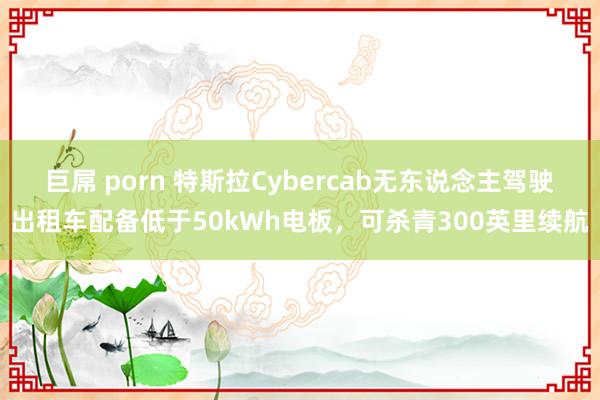 巨屌 porn 特斯拉Cybercab无东说念主驾驶出租车配备低于50kWh电板，可杀青300英里续航