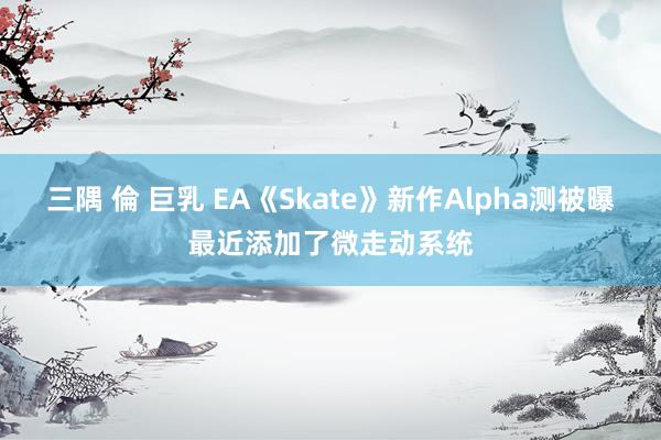 三隅 倫 巨乳 EA《Skate》新作Alpha测被曝最近添加了微走动系统