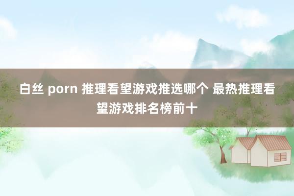 白丝 porn 推理看望游戏推选哪个 最热推理看望游戏排名榜前十