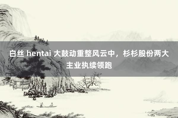 白丝 hentai 大鼓动重整风云中，杉杉股份两大主业执续领跑