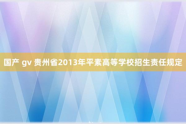 国产 gv 贵州省2013年平素高等学校招生责任规定