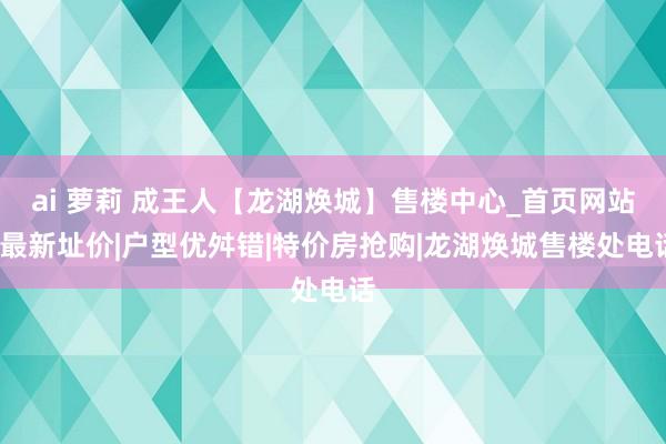 ai 萝莉 成王人【龙湖焕城】售楼中心_首页网站_最新址价|户型优舛错|特价房抢购|龙湖焕城售楼处电话