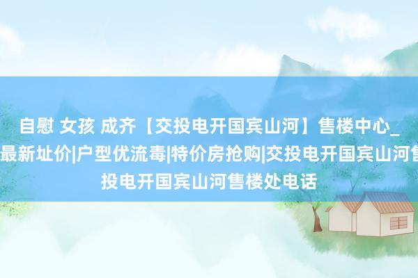 自慰 女孩 成齐【交投电开国宾山河】售楼中心_首页网站_最新址价|户型优流毒|特价房抢购|交投电开国宾山河售楼处电话