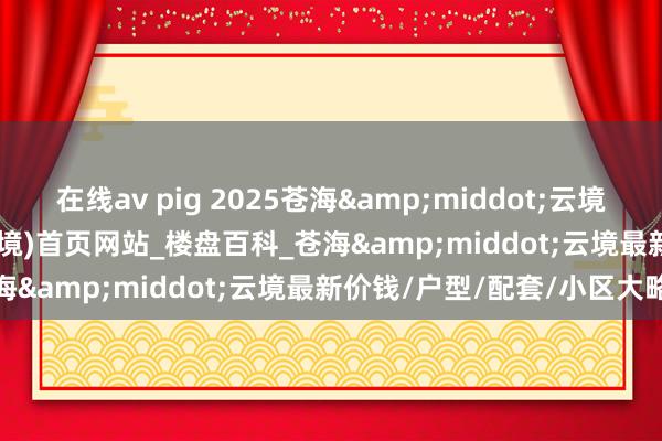 在线av pig 2025苍海&middot;云境(苍海&middot;云境)首页网站_楼盘百科_苍海&middot;云境最新价钱/户型/配套/小区大略