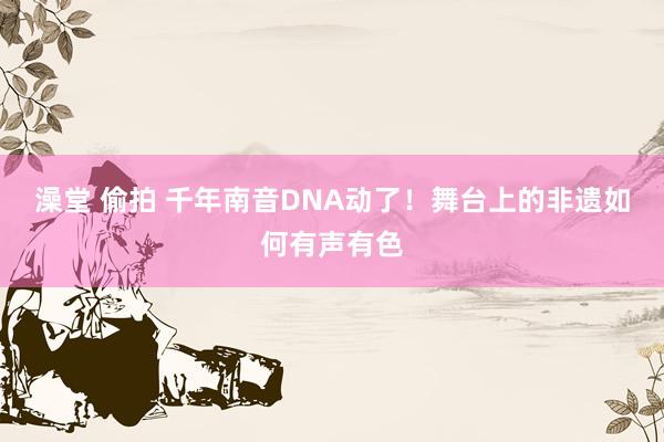 澡堂 偷拍 千年南音DNA动了！舞台上的非遗如何有声有色