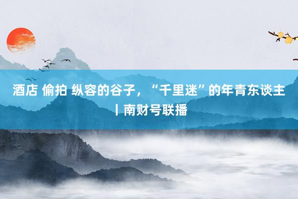 酒店 偷拍 纵容的谷子，“千里迷”的年青东谈主丨南财号联播