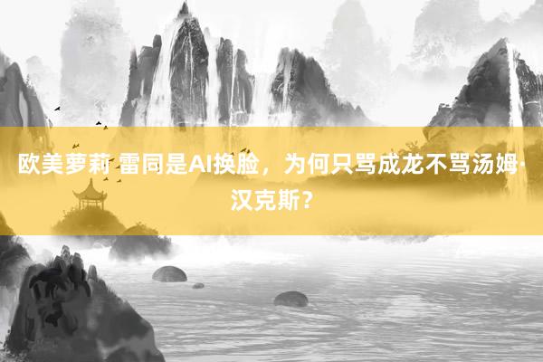 欧美萝莉 雷同是AI换脸，为何只骂成龙不骂汤姆·汉克斯？
