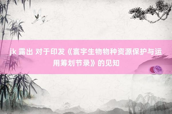 jk 露出 对于印发《寰宇生物物种资源保护与运用筹划节录》的见知