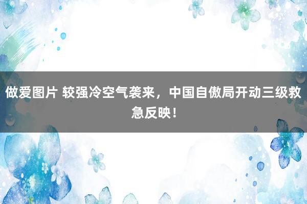 做爱图片 较强冷空气袭来，中国自傲局开动三级救急反映！