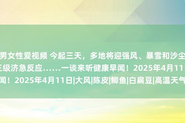 男女性爱视频 今起三天，多地将迎强风、暴雪和沙尘暴！中国表象局运行三级济急反应……一谈来听健康早闻！2025年4月11日|大风|陈皮|鲫鱼|白扁豆|高温天气