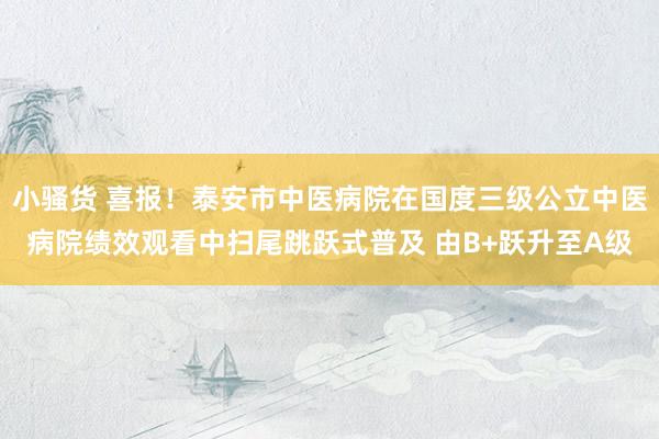 小骚货 喜报！泰安市中医病院在国度三级公立中医病院绩效观看中扫尾跳跃式普及 由B+跃升至A级