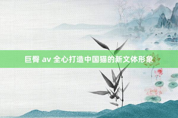 巨臀 av 全心打造中国猫的新文体形象