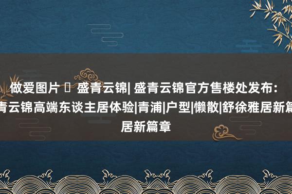 做爱图片 ☏盛青云锦| 盛青云锦官方售楼处发布: 盛青云锦高端东谈主居体验|青浦|户型|懒散|舒徐雅居新篇章