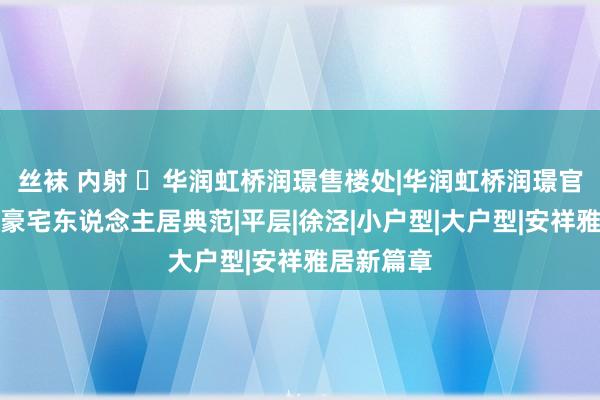 丝袜 内射 ☏华润虹桥润璟售楼处|华润虹桥润璟官方网站：豪宅东说念主居典范|平层|徐泾|小户型|大户型|安祥雅居新篇章