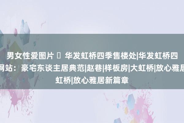 男女性爱图片 ☏华发虹桥四季售楼处|华发虹桥四季官方网站：豪宅东谈主居典范|赵巷|样板房|大虹桥|放心雅居新篇章