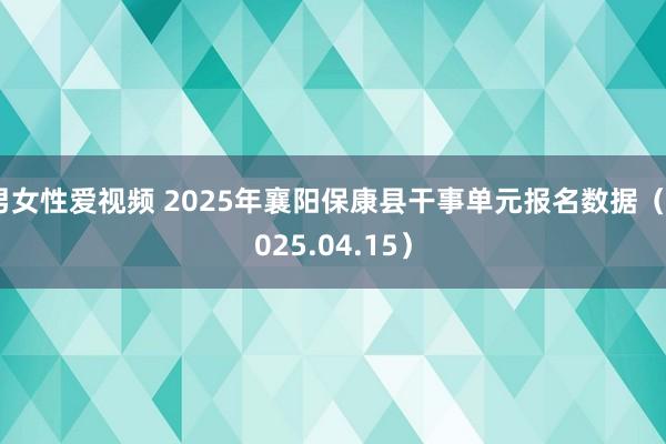 男女性爱视频 2025年襄阳保康县干事单元报名数据（2025.04.15）