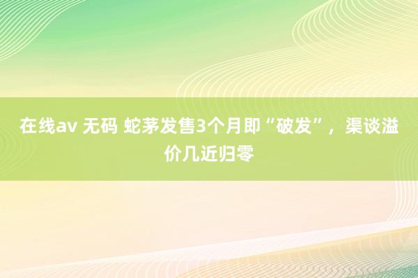 在线av 无码 蛇茅发售3个月即“破发”，渠谈溢价几近归零