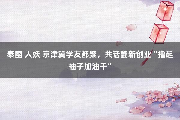 泰國 人妖 京津冀学友都聚，共话翻新创业“撸起袖子加油干”