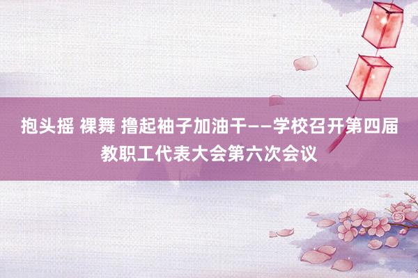 抱头摇 裸舞 撸起袖子加油干——学校召开第四届教职工代表大会第六次会议