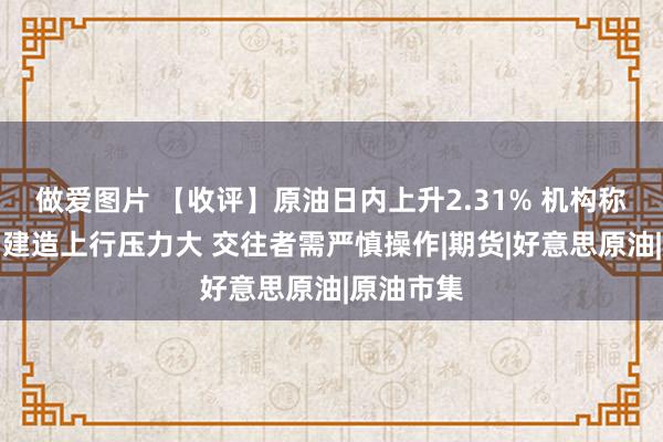 做爱图片 【收评】原油日内上升2.31% 机构称油价轰动建造上行压力大 交往者需严慎操作|期货|好意思原油|原油市集