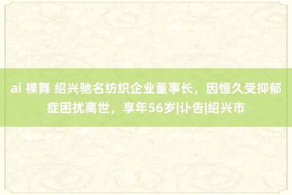 ai 裸舞 绍兴驰名纺织企业董事长，因恒久受抑郁症困扰离世，享年56岁|讣告|绍兴市