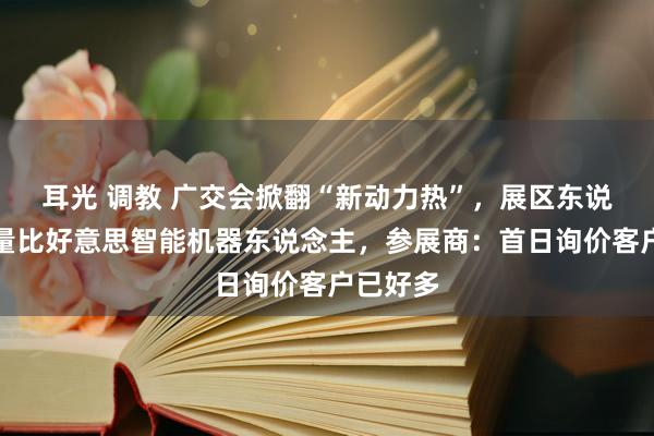 耳光 调教 广交会掀翻“新动力热”，展区东说念主流量比好意思智能机器东说念主，参展商：首日询价客户已好多