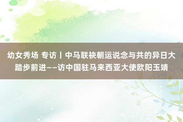 幼女秀场 专访丨中马联袂朝运说念与共的异日大踏步前进——访中国驻马来西亚大使欧阳玉靖