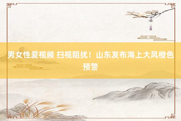 男女性爱视频 扫视阻扰！山东发布海上大风橙色预警
