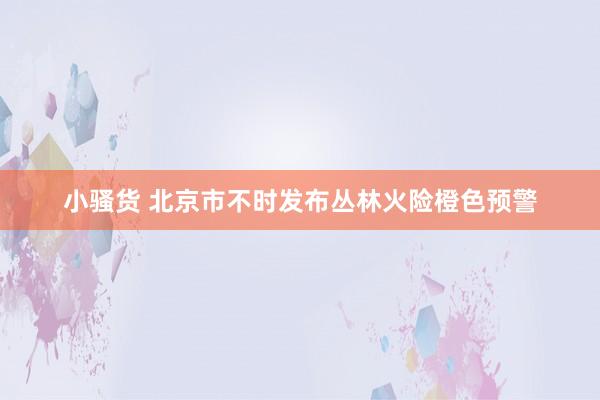 小骚货 北京市不时发布丛林火险橙色预警