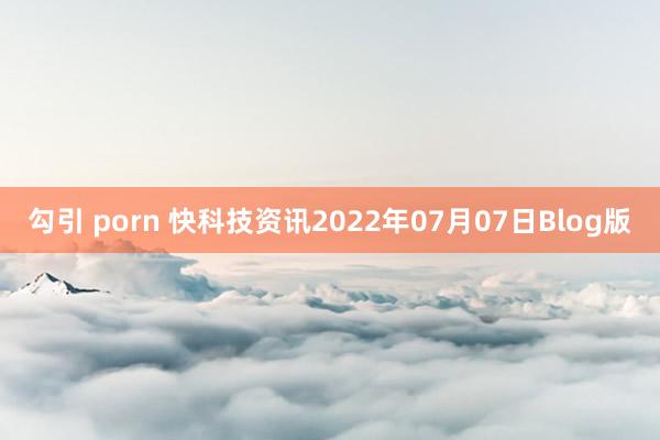 勾引 porn 快科技资讯2022年07月07日Blog版
