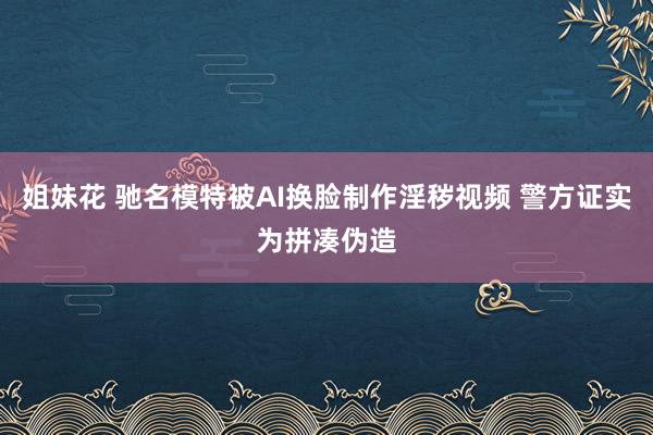 姐妹花 驰名模特被AI换脸制作淫秽视频 警方证实为拼凑伪造