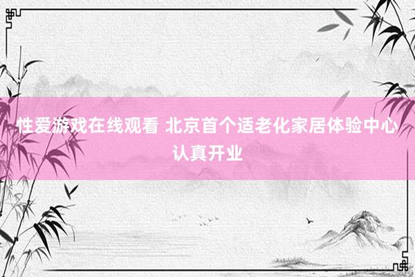 性爱游戏在线观看 北京首个适老化家居体验中心认真开业