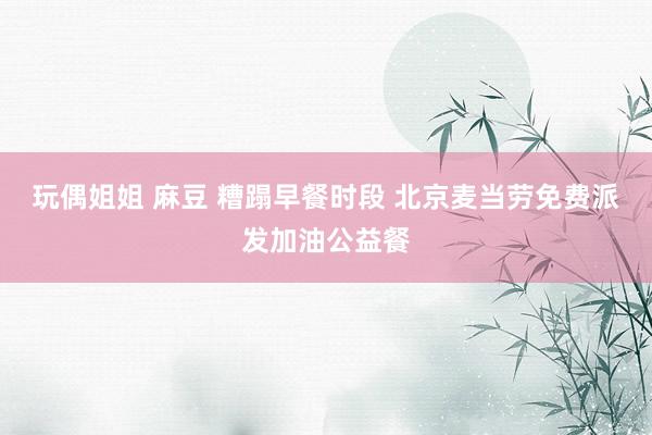玩偶姐姐 麻豆 糟蹋早餐时段 北京麦当劳免费派发加油公益餐