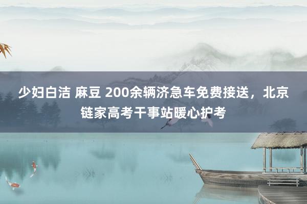 少妇白洁 麻豆 200余辆济急车免费接送，北京链家高考干事站暖心护考