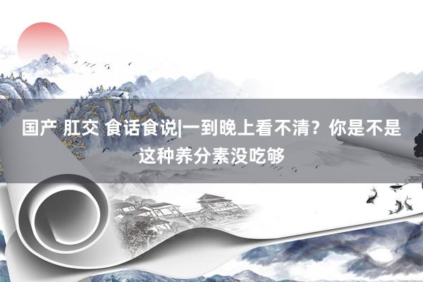 国产 肛交 食话食说|一到晚上看不清？你是不是这种养分素没吃够
