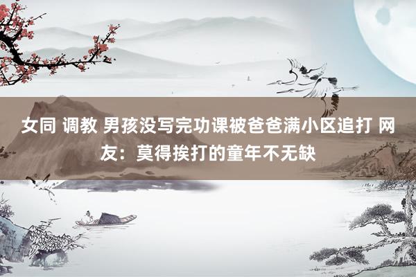 女同 调教 男孩没写完功课被爸爸满小区追打 网友：莫得挨打的童年不无缺