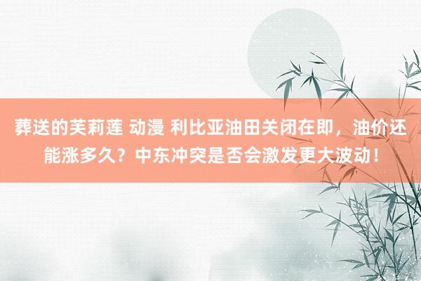 葬送的芙莉莲 动漫 利比亚油田关闭在即，油价还能涨多久？中东冲突是否会激发更大波动！