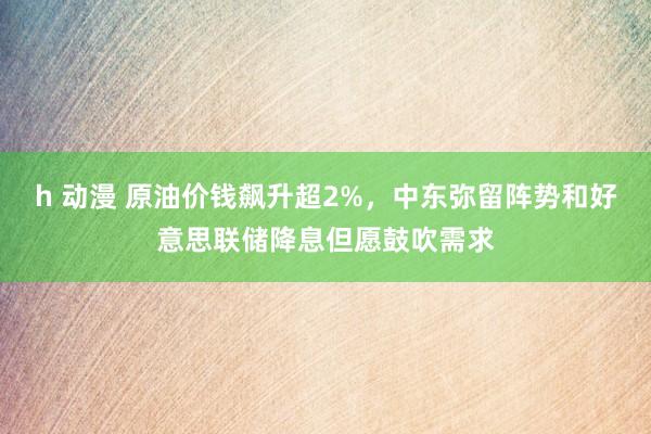 h 动漫 原油价钱飙升超2%，中东弥留阵势和好意思联储降息但愿鼓吹需求