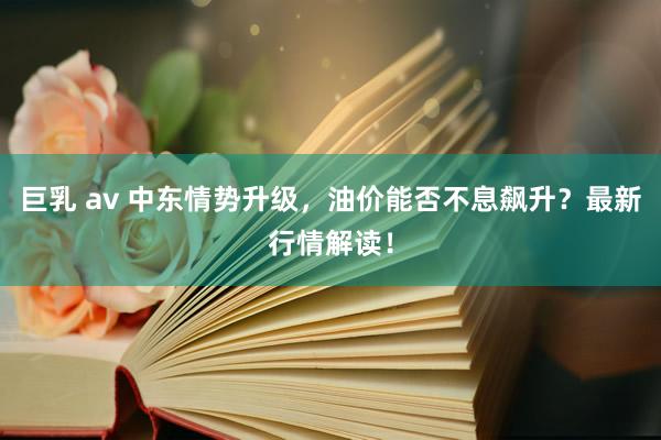 巨乳 av 中东情势升级，油价能否不息飙升？最新行情解读！