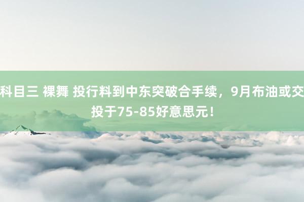 科目三 裸舞 投行料到中东突破合手续，9月布油或交投于75-85好意思元！