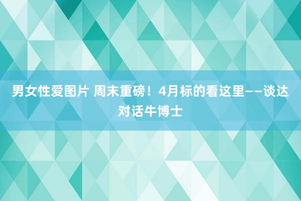 男女性爱图片 周末重磅！4月标的看这里——谈达对话牛博士